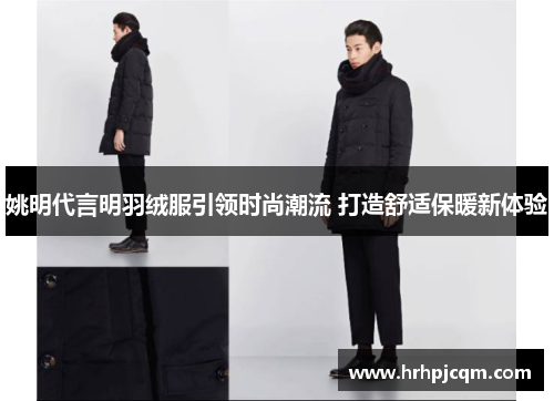 姚明代言明羽绒服引领时尚潮流 打造舒适保暖新体验