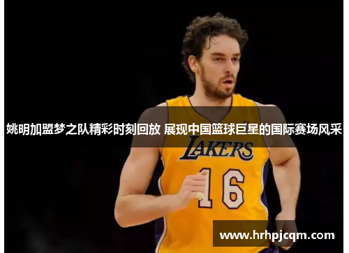 姚明加盟梦之队精彩时刻回放 展现中国篮球巨星的国际赛场风采