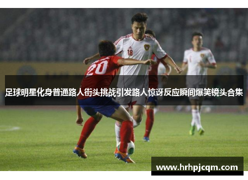 足球明星化身普通路人街头挑战引发路人惊讶反应瞬间爆笑镜头合集