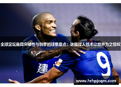 全球足坛最具突破性与创意的球星盘点：这些过人技术让世界为之惊叹