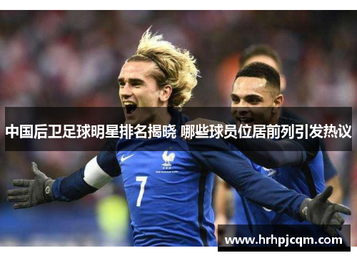 中国后卫足球明星排名揭晓 哪些球员位居前列引发热议