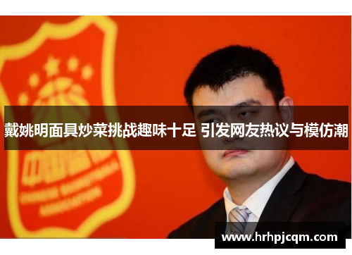 戴姚明面具炒菜挑战趣味十足 引发网友热议与模仿潮