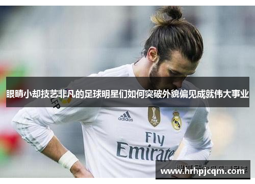 眼睛小却技艺非凡的足球明星们如何突破外貌偏见成就伟大事业