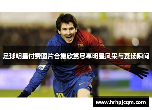 足球明星付费图片合集欣赏尽享明星风采与赛场瞬间