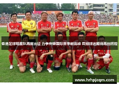 香港足球明星队再度出征 力争突破国际赛事新高峰 震撼球迷期待再创辉煌
