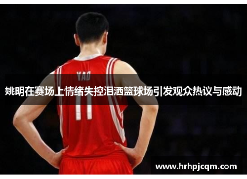 姚明在赛场上情绪失控泪洒篮球场引发观众热议与感动