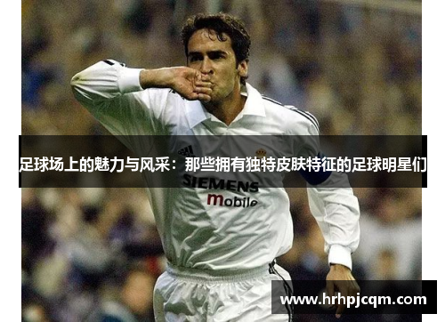 足球场上的魅力与风采：那些拥有独特皮肤特征的足球明星们